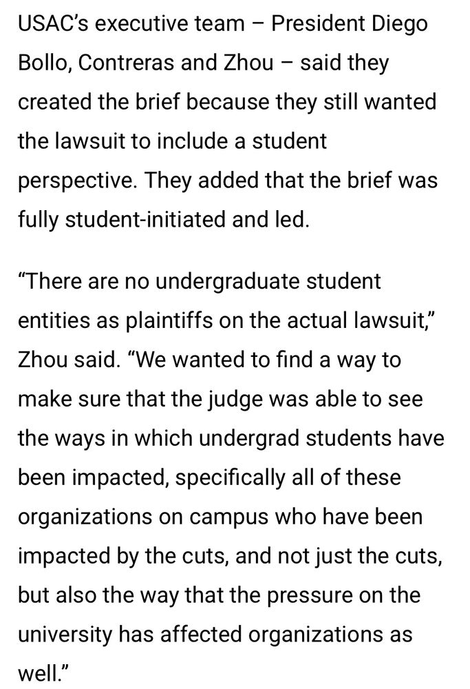 USAC's executive team - President Diego Bollo, Contreras and Zhou - said they created the brief because they still wanted the lawsuit to include a student perspective. They added that the brief was fully student-initiated and led.
"There are no undergraduate student entities as plaintiffs on the actual lawsuit,"
Zhou said. "We wanted to find a way to make sure that the judge was able to see the ways in which undergrad students have been impacted, specifically all of these organizations on campus who have been impacted by the cuts, and not just the cuts, but also the way that the pressure on the university has affected organizations as well."