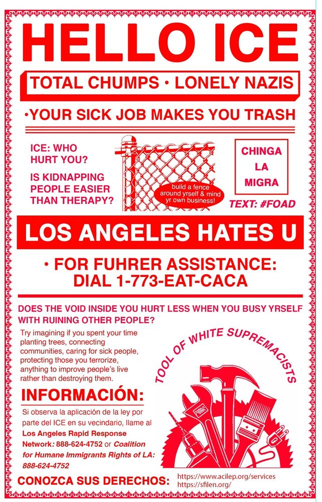 HELLO ICE
TOTAL CHUMPS • LONELY NAZIS
•YOUR SICK JOB MAKES YOU TRASH
ICE: WHO
HURT YOU?
IS KIDNAPPING PEOPLE EASIER THAN THERAPY?
CHINGA
LA
MIGRA
build a fence around yrself & mind yr own business!
TEXT: #FOAD
LOS ANGELES HATES U
• FOR FUHRER ASSISTANCE:
DIAL 1-773-EAT-CACA
DOES THE VOID INSIDE YOU HURT LESS WHEN YOU BUSY YRSELF WITH RUINING OTHER PEOPLE?
Try imagining if you spent your time planting trees, connecting
communities, caring for sick people, protecting those you terrorize, anything to improve people's live rather than destroying them.
INFORMACIÓN:
Si observa la aplicación de la ley por parte del ICE en su vecindario, llame al
Los Angeles Rapid Response Network: 888-624-4752 or Coalition for Humane Immigrants Rights of LA:
888-624-4752
CONOZCA SUS DERECHOS:
https://www.acilep.org/services
https://sfilen.org/