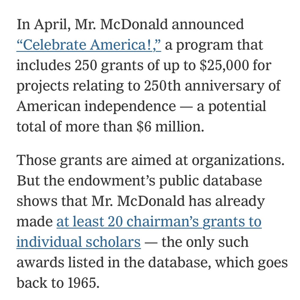 In April, Mr. McDonald announced
"Celebrate America!," a program that includes 250 grants of up to $25,000 for projects relating to 250th anniversary of American independence — a potential total of more than $6 million.
Those grants are aimed at organizations.
But the endowment's public database shows that Mr. McDonald has already made at least 20 chairman's grants to individual scholars - the only such awards listed in the database, which goes back to 1965.