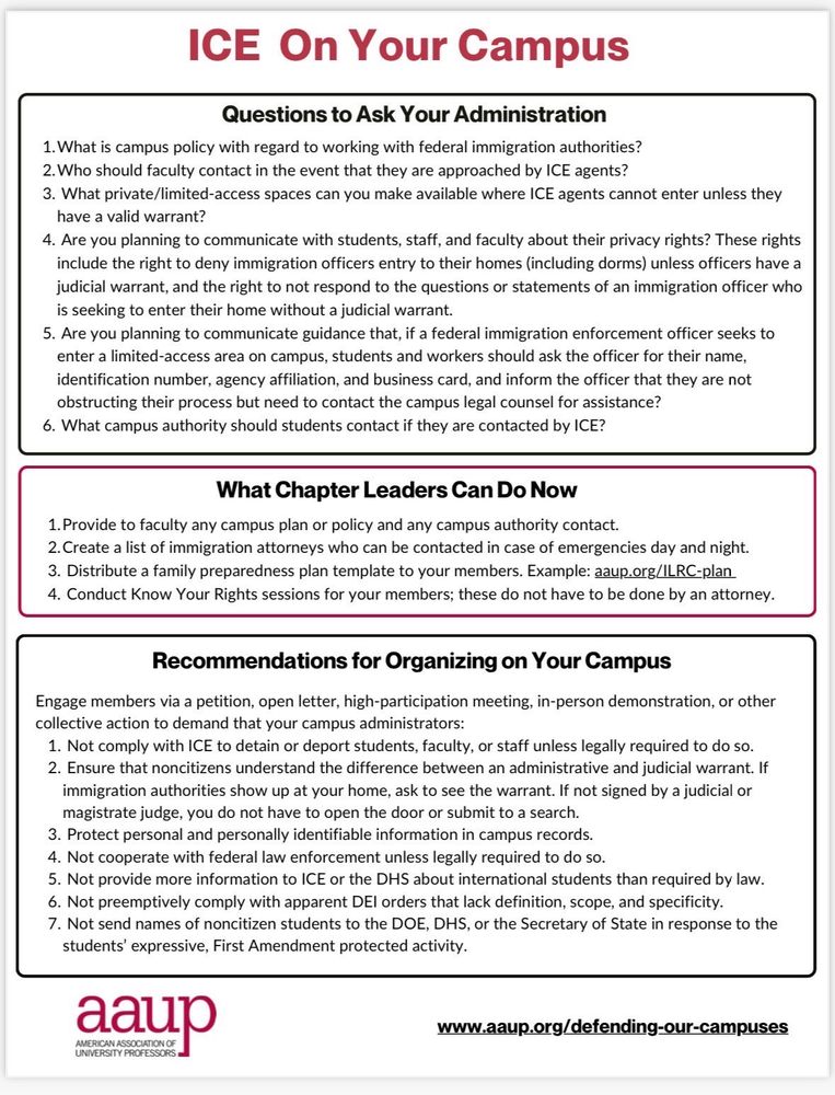 ICE On Your Campus
Questions to Ask Your Administration
1. What is campus policy with regard to working with federal immigration authorities?
2. Who should faculty contact in the event that they are approached by ICE agents?
3. What private/limited-access spaces can you make available where ICE agents cannot enter unless they have a valid warrant?
4. Are you planning to communicate with students, staff, and faculty about their privacy rights? These rights include the right to deny immigration officers entry to their homes (including dorms) unless officers have a judicial warrant, and the right to not respond to the questions or statements of an immigration officer who is seeking to enter their home without a judicial warrant.
5. Are you planning to communicate guidance that, if a federal immigration enforcement officer seeks to enter a limited-access area on campus, students and workers should ask the officer for their name, identification number, agency affiliation, and business card, and inform the officer that they are not obstructing their process but need to contact the campus legal counsel for assistance?
6. What campus authority should students contact if they are contacted by ICE?
What Chapter Leaders Can Do Now
1. Provide to faculty any campus plan or policy and any campus authority contact.
2. Create a list of immigration attorneys who can be contacted in case of emergencies day and night.
3. Distribute a family preparedness plan template to your members. Example: aaup.org/ILRC-plan
4. Conduct Know Your Rights sessions for your members; these do not have to be done by an attorney.
Recommendations for Organizing on Your Campus
Engage members via a petition, open letter, high-participation meeting, in-person demonstration, or other collective action to demand that your campus administrators:
1. Not comply with ICE to detain or deport students, faculty, or staff unless legally required to do so.
2. Ensure that noncitizens understand the difference between an …