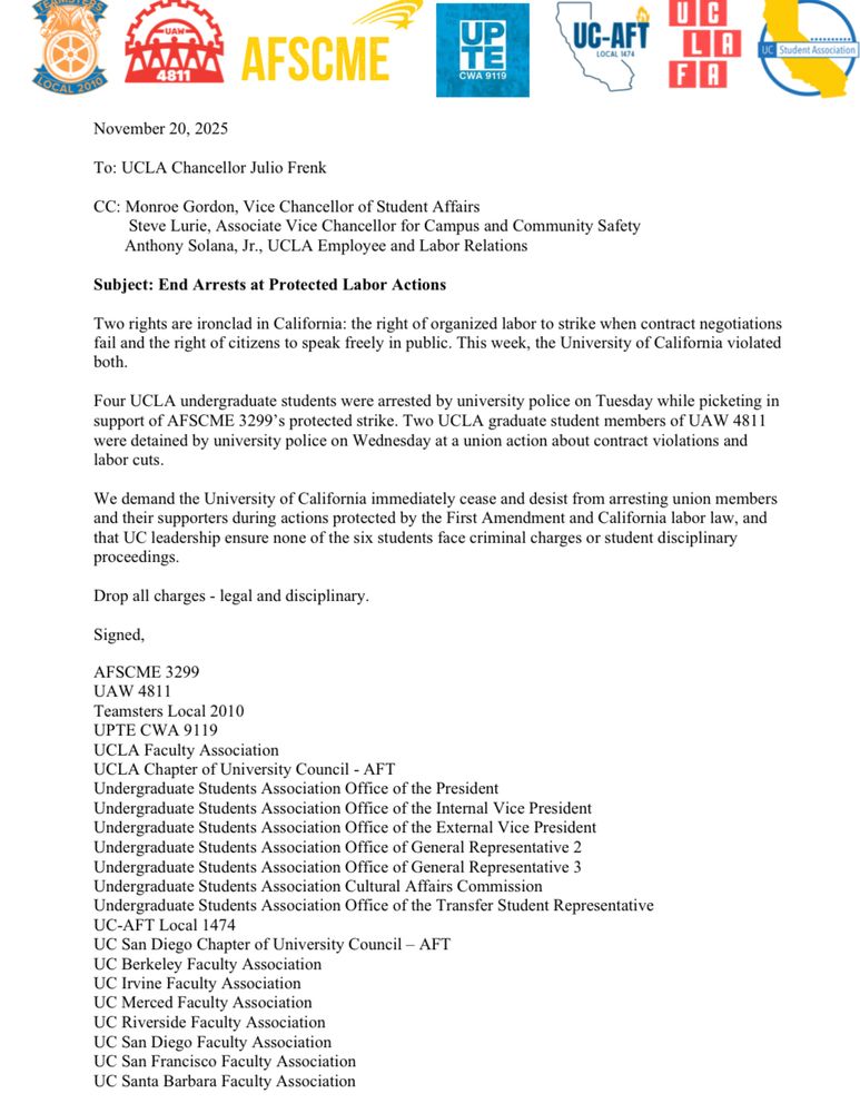 November 20, 2025
To: UCLA Chancellor Julio Frenk
CC: Monroe Gordon, Vice Chancellor of Student Affairs
Steve Lurie, Associate Vice Chancellor for Campus and Community Safety Anthony Solana, Jr., UCLA Employee and Labor Relations
Subject: End Arrests at Protected Labor Actions
Two rights are ironclad in California: the right of organized labor to strike when contract negotiations fail and the right of citizens to speak freely in public. This week, the University of California violated both.
Four UCLA undergraduate students were arrested by university police on Tuesday while picketing in support of AFSCME 3299's protected strike. Two UCLA graduate student members of UAW 4811 were detained by university police on Wednesday at a union action about contract violations and labor cuts.
We demand the University of California immediately cease and desist from arresting union members and their supporters during actions protected by the First Amendment and California labor law, and that UC leadership ensure none of the six students face criminal charges or student disciplinary proceedings.
Drop all charges - legal and disciplinary.
Signed,
AFSCME 3299
UAW 4811
Teamsters Local 2010
UPTE CWA 9119
UCLA Faculty Association
UCLA Chapter of University Council - AFT
Undergraduate Students Association Office of the President
Undergraduate Students Association Office of the Internal Vice President Undergraduate Students Association Office of the External Vice President Undergraduate Students Association Office of General Representative 2
Undergraduate Students Association Office of General Representative 3
Undergraduate Students Association Cultural Affairs Commission
Undergraduate Students Association Office of the Transfer Student Representative
UC-AFT Local 1474
UC San Diego Chapter of University Council - AFT
UC Berkeley Faculty Association
UC Irvine Faculty Association
UC Merced Faculty Association
UC Riverside Faculty Association
UC San Diego Faculty Association
UC San Francisco…