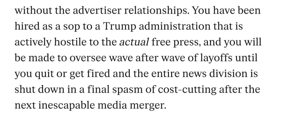 without the advertiser relationships. You have been hired as a sop to a Trump administration that is actively hostile to the actual free press, and you will be made to oversee wave after wave of layoffs until you quit or get fired and the entire news division is shut down in a final spasm of cost-cutting after the next inescapable media merger.