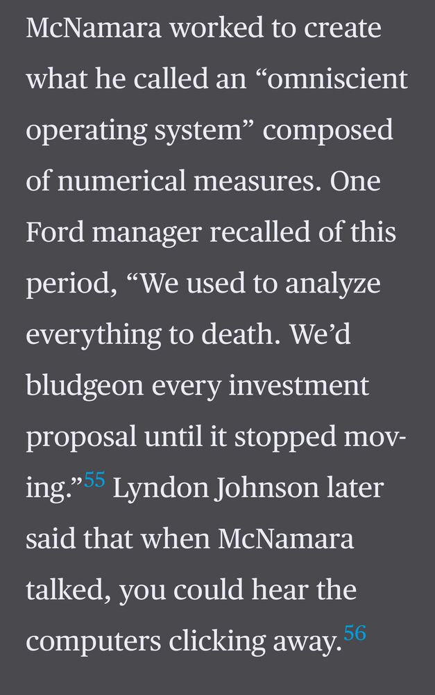 McNamara worked to create
what he called an "omniscient operating system" composed of numerical measures. One
Ford manager recalled of this period, "We used to analyze everything to death. We'd bludgeon every investment proposal until it stopped mov-ing."5 Lyndon Johnson later said that when McNamara talked, you could hear the computers clicking away. 56