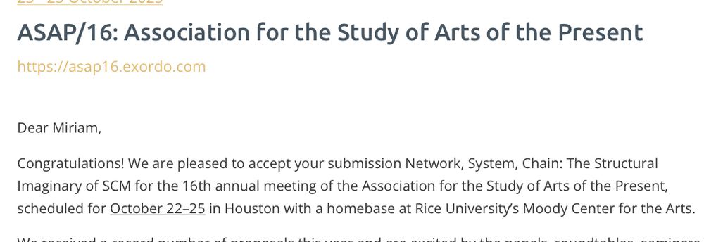 ASAP/16: Association for the Study of Arts of the Present
https://asap16.exordo.com
Dear Miriam,
Congratulations! We are pleased to accept your submission Network, System, Chain: The Structural Imaginary of SCM for the 16th annual meeting of the Association for the Study of Arts of the Present, scheduled for October 22-25 in Houston with a homebase at Rice University's Moody Center for the Arts.