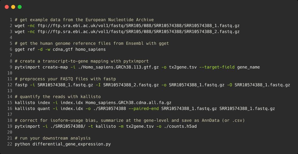 Code for RNAseq analysis:
# get example data from the European Nucleotide Archive
wget -nc ftp://ftp.sra.ebi.ac.uk/vol1/fastq/SRR105/088/SRR10574388/SRR10574388_1.fastq.gz
wget -nc ftp://ftp.sra.ebi.ac.uk/vol1/fastq/SRR105/088/SRR10574388/SRR10574388_2.fastq.gz

# get the human genome reference files from Ensembl with gget
gget ref -d -w cdna,gtf homo_sapiens

# create a transcript-to-gene mapping with pytximport
pytximport create-map -i ./Homo_sapiens.GRCh38.113.gtf.gz -o tx2gene.csv --target-field gene_name

# preprocess your FASTQ files with fastp
fastp -i SRR10574388_1.fastq.gz -I SRR10574388_2.fastq.gz -o SRR10574388_1.fastq.gz -O SRR10574388_1.fastq.gz

# quantify the reads with kallisto
kallisto index -i index.idx Homo_sapiens.GRCh38.cdna.all.fa.gz
kallisto quant -i index.idx -o ./SRR10574388 --paired-end SRR10574388_1.fastq.gz SRR10574388_1.fastq.gz

# correct for isoform-usage bias, summarize at the gene-level and save as AnnData (or .csv)
pytximport -i ./SRR10574388/ -t kallisto -m tx2gene.csv -o ./counts.h5ad

# run your downstream analysis
python differential_gene_expression.py