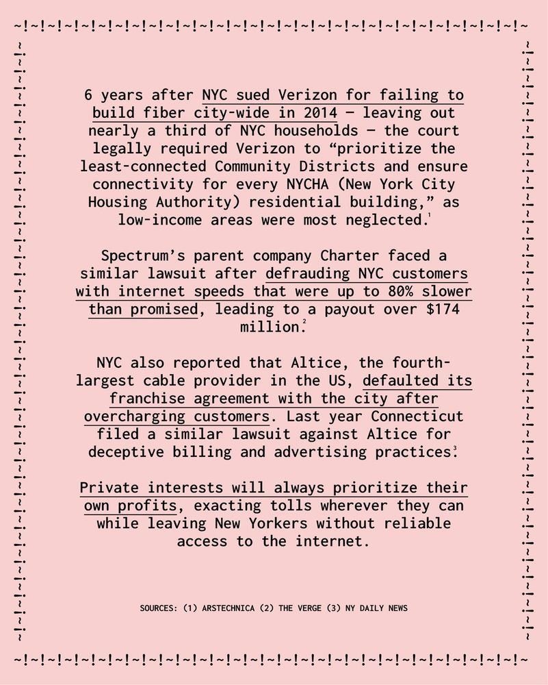 6 years after NYC sued Verizon for failing to build fiber city-wide in 2014 - leaving out nearly a third of NYC households - the court legally required Verizon to "prioritize the least-connected Community Districts and ensure connectivity for every NYCHA New York City Housing Authority) residential building," as low-income areas were most neglected.'
Spectrum's parent company Charter faced a similar lawsuit after defrauding NYC customers with internet speeds that were up to 80% slower than promised, leading to a payout over $174 million?
NYC also reported that Altice, the fourth-largest cable provider in the US, defaulted its franchise agreement with the city after overcharging customers. Last year Connecticut filed a similar lawsuit against Altice for deceptive billing and advertising practices?
Private interests will always prioritize their own profits, exacting tolls wherever they can while leaving New Yorkers without reliable access to the internet.