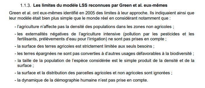 Les limites du modèle LSS reconnues par Green et al. eux-mêmes
Green et al. ont eux-mêmes identifié en 2005 des limites à leur approche. Ils indiquaient ainsi que
leur modèle était bien plus simple que le monde réel en considérant notamment que :
- l’agriculture n’affecte pas la densité des populations dans les zones non agricoles ;
- les externalités négatives de l’agriculture intensive (pollution par les pesticides et les
fertilisants, prélèvements d’eau pour l’irrigation) ne sont pas prises en compte ;
- la surface des terres agricoles est strictement limitée aux seuls besoins ;
- les terres épargnées ne sont pas converties à d’autres usages défavorables à la biodiversité ;
- la taille de la population de l’espèce considérée est le simple produit de la densité et de la
surface ;
- la surface et la distribution des parcelles agricoles et non agricoles sont ignorées ;
- la dynamique de la démographie humaine n’est pas prise en compte.