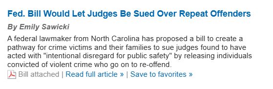 Screen shot of Law 360 headline:
Fed. Bill Would Let Judges Be Sued Over Repeat Offenders

By Emily Sawicki

A federal lawmaker from North Carolina has proposed a bill to create a pathway for crime victims and their families to sue judges found to have acted with "intentional disregard for public safety" by releasing individuals convicted of violent crime who go on to re-offend.

