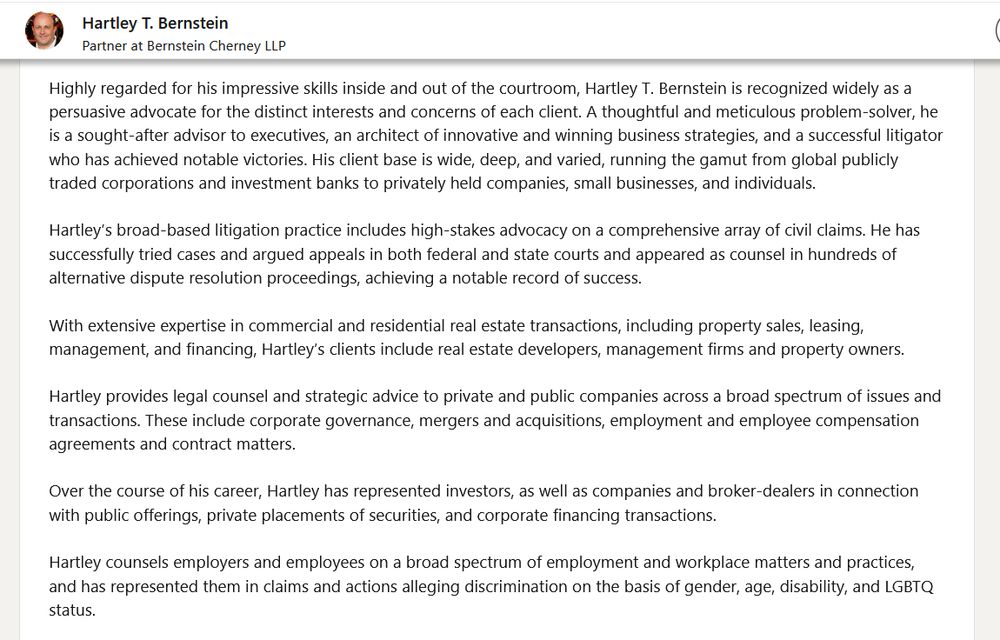 linkedin bio says: 
Highly regarded for his impressive skills inside and out of the courtroom, Hartley T. Bernstein is recognized widely as a persuasive advocate for the distinct interests and concerns of each client. A thoughtful and meticulous problem-solver, he is a sought-after advisor to executives, an architect of innovative and winning business strategies, and a successful litigator who has achieved notable victories. His client base is wide, deep, and varied, running the gamut from global publicly traded corporations and investment banks to privately held companies, small businesses, and individuals.

Hartley’s broad-based litigation practice includes high-stakes advocacy on a comprehensive array of civil claims. He has successfully tried cases and argued appeals in both federal and state courts and appeared as counsel in hundreds of alternative dispute resolution proceedings, achieving a notable record of success. 

With extensive expertise in commercial and residential real estate transactions, including property sales, leasing, management, and financing, Hartley’s clients include real estate developers, management firms and property owners.

Hartley provides legal counsel and strategic advice to private and public companies across a broad spectrum of issues and transactions. These include corporate governance, mergers and acquisitions, employment and employee compensation agreements and contract matters. 

Over the course of his career, Hartley has represented investors, as well as companies and broker-dealers in connection with public offerings, private placements of securities, and corporate financing transactions.

Hartley counsels employers and employees on a broad spectrum of employment and workplace matters and practices, and has represented them in claims and actions alleging discrimination on the basis of gender, age, disability, and LGBTQ status.Highly regarded for his impressive skills inside and out of the courtroom...