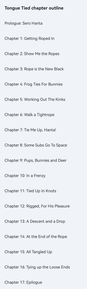 A screenshot of a document outline of a fic.
"Tongue Tied chapter outline
Prologue: Sero Hanta
Chapter 1: Getting Roped In
Chapter 2: Show Me The Ropes
Chapter 3: Rope is the New Black
Chapter 4: Frog Ties For Bunnies
Chapter 5: Working Out The Kinks
Chapter 6: Walk a Tightrope
Chapter 7: Tie Me Up, Hanta!
Chapter 8: Some Subs Go To Space
Chapter 9: Pups, Bunnies and Deer
Chapter 10: In a Frenzy
Chapter 11: Tied Up In Knots
Chapter 12: Rigged, For His Pleasure
Chapter 13: A Descent and a Drop
Chapter 14: At the End of the Rope
Chapter 15: All Tangled Up
Chapter 16: Tying up the Loose Ends
Chapter 17: Epilogue"