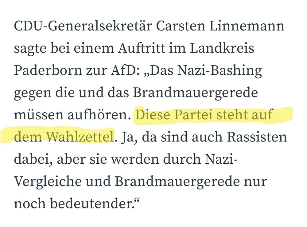 CDU-Generalsekretär Carsten Linnemann sagte bei einem Auftritt im Landkreis Paderborn zur AfD: „Das Nazi-Bashing gegen die und das Brandmauergerede müssen aufhören. Diese Partei steht auf dem Wahlzettel. Ja, da sind auch Rassisten dabei, aber sie werden durch Nazi-Vergleiche und Brandmauergerede nur noch bedeutender.“