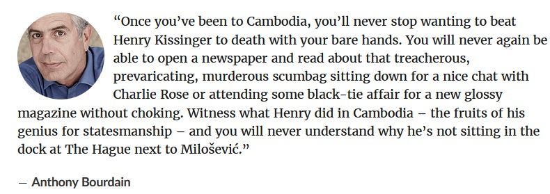 A quote from the late Anthony Bourdain. It reads: “Once you’ve been to Cambodia, you’ll never stop wanting to beat Henry Kissinger to death with your bare hands. You will never again be able to open a newspaper and read about that treacherous, prevaricating, murderous scumbag sitting down for a nice chat with Charlie Rose or attending some black-tie affair for a new glossy magazine without choking. Witness what Henry did in Cambodia – the fruits of his genius for statesmanship – and you will never understand why he’s not sitting in the dock at The Hague next to Milošević.”