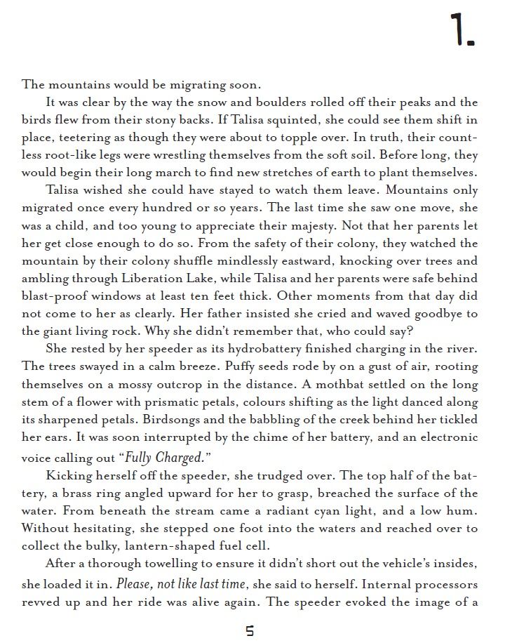 Black and white text. Reads: 

The mountains would be migrating soon. 

It was clear by the way the snow and boulders rolled off their peaks and the birds flew from their stony backs. If Talisa squinted, she could see them shift in place, teetering as though they were about to topple over. In truth, their countless root-like legs were wrestling themselves from the soft soil. Before long, they would begin their long march to find new stretches of earth to plant themselves.

Talisa wished she could have stayed to watch them leave. Mountains only migrated once every hundred or so years. The last time she saw one move, she was a child, and too young to appreciate their majesty. Not that her parents let her get close enough to do so. From the safety of their colony, they watched the mountain by their colony shuffle mindlessly eastward, knocking over trees and ambling through Liberation Lake, while Talisa and her parents were safe behind blast-proof windows at least ten feet thick. Other moments from that day did not come to her as clearly. Her father insisted she cried and waved goodbye to the giant living rock. Why she didn’t remember that, who could say?

She rested by her speeder as its hydrobattery finished charging in the river. The trees swayed in a calm breeze. Puffy seeds rode by on a gust of air, rooting themselves on a mossy outcrop in the distance. A mothbat settled on the long stem of a flower with prismatic petals, colours shifting as the light danced along its sharpened petals. Birdsongs and the babbling of the creek behind her tickled her ears. It was soon interrupted by the chime of her battery, and an electronic voice calling out “Fully Charged.” 

Kicking herself off the speeder, she trudged over. The top half of the battery, a brass ring angled upward for her to grasp, breached the surface of the water. From beneath the stream came a radiant cyan light, and a low hum. 

[editor's note: the rest of the description will continue on Page 3!]