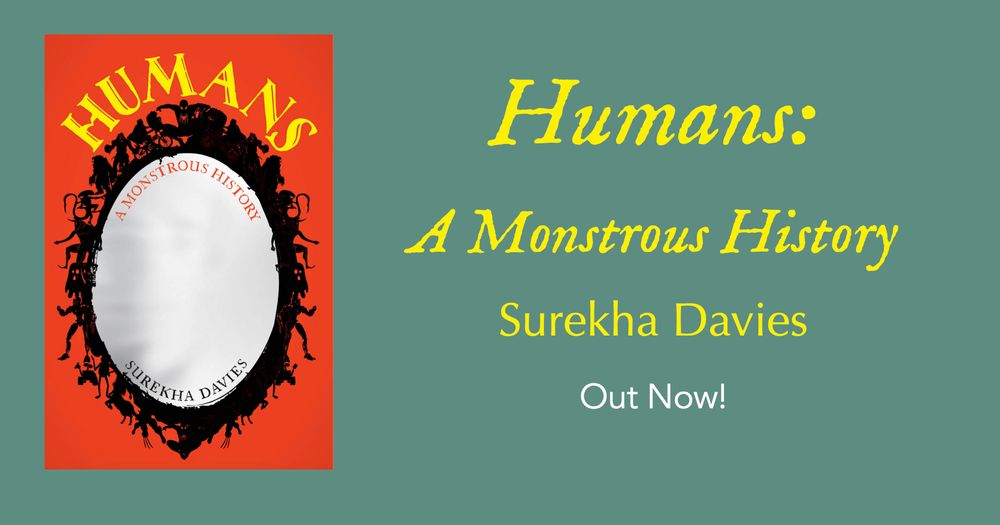 Pale green book launch banner with book cover on the left. The red cover has a large black oval mirror framed by sci-fi and fantasy monsters, with yellow (title) and red (subtitle) lettering in a stylized font with details that resemble whale-tails and bats’ wings. Title along the top curve of the mirror: Humans: A Monstrous History. Along the bottom curve of the mirror: Surekha Davies. Text in the centre repeats book title and author’s name. Adds: Out now!
