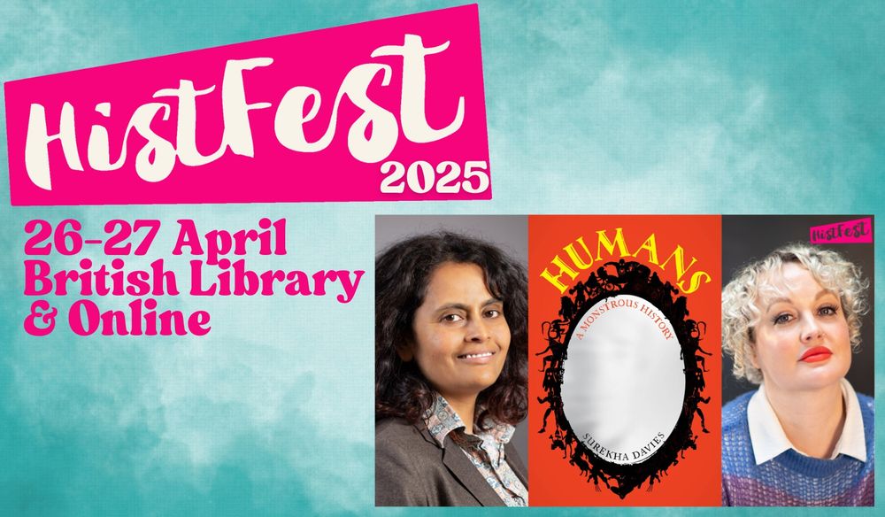 Pale blue event poster with “Histfest 2025” in white lettering on a bright pink background at the top left.

Below it in pink,“26-27 March, British Library & Online” On the right are three portrait-shaped images. The first is a photo of a brown woman with dark hair, smiling, wearing a dark suit and a pastel brightly patterned collared shirt. The second image is a bright red book cover with an oval, silver-coloured mirror with a black frame comprised of sci-fi and fantasy monsters, with yellow lettering for the title, “HUMANS”, around the top of the mirror, in a stylized font with details that resemble whale-tails and bats’ wings. Subtitle just inside the mirror: A Monstrous History. Inside the bottom curve of the mirror: Surekha Davies. The third image is a photo of a white woman with short white hair looking quizzical, wearing a blue sweater and a white collared shirt. The small pink HistFest logo with black writing is at the top right-hand corner of the photo.