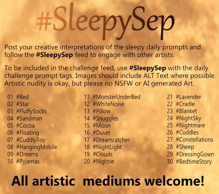 Description of the Sleepy Sep Art Challenge which begins on Mon 01 Sep 2025. #SleepySep Post your creative interpretations of the Sleepy Daily Prompts. All artistic mediums welcome! Nudity okay, no NSFW or AI Art. Add Alt Text to images where possible. Follow the Feed and engage with other users posts through liking and commenting to enhance the community! Daily Prompts 01. #Bed 02. #Star 03. #FluffySocks 04. #Sandman 05. #Cocoa 06. #Floating 07. #CuddlyToy 08. #HangingMobile 09. #Dreams 10. #Pyjamas 11. #MonsterUnderBed 12. #WhiteNoise 13. #Pillow 14. #Snuggles 15. #Moon 16. #Duvet 17. #Dreamcatcher 18. #NightLight 19. #Clouds 20. #Nightie 21. #Lavender 22. #Cradle 23. #Blanket 24. #NightSky 25. #Nightmare 26. #Cuddles 27. #Constellations 28. #Sheep 29. #DressingGown 30. #BedtimeStory