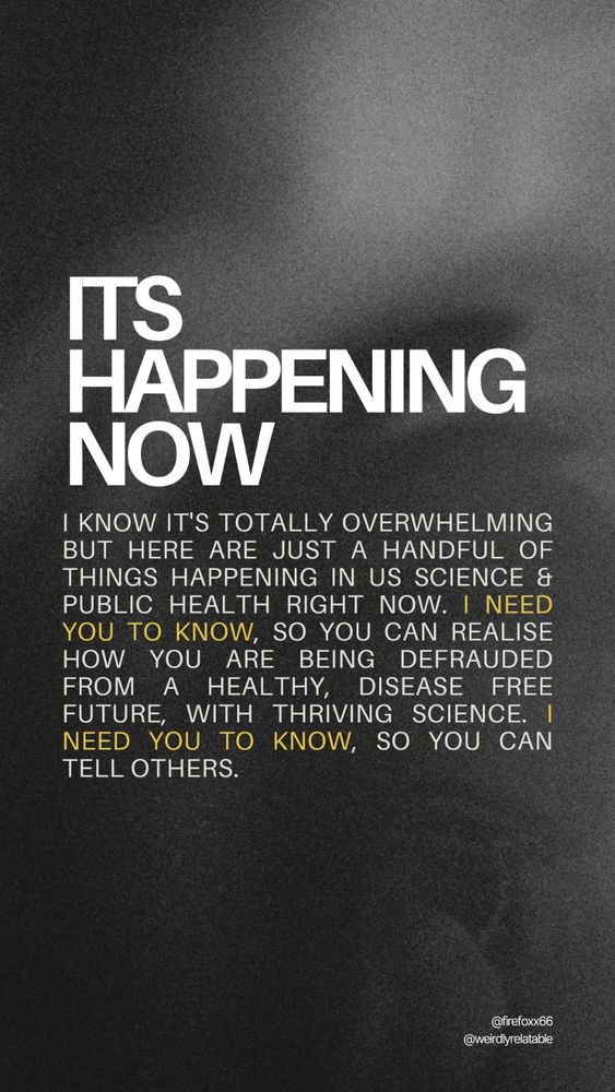 Image with text that reads:
It's happening now:
I know it's totally overwhelming but here are just a handful of things happening in US Science & public health RIGHT NOW. I need you to know, so you can realise how you are being defrauded from a healthy, disease free future, with thriving science. I need you to know, so you can tell others.

