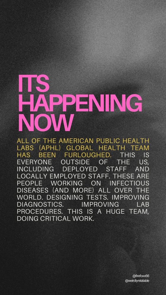 Image with text that reads:
It's happening now:
All of the American Public Health Labs (APHL) Global Health team has been furloughed. This is everyone outside of the US, including deployed staff and locally employed staff. These are people working on infectious diseases (and more) all over the world. Designing tests. Improving diagnostics. Improving lab procedures. This is a huge team, doing critical work.