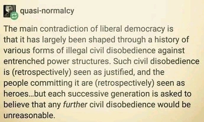 "The main contradiction of liberal democracy is that it has largely been shaped through a history of various friends of illegal civil disobedience against entrenched power structures. Such civil disobedience is (retrospectively) seen as justified, and the people committing it are (retrospectively) seen as heroes... But each successive generation is asked to believe that any further civil disobedience would be unreasonable."