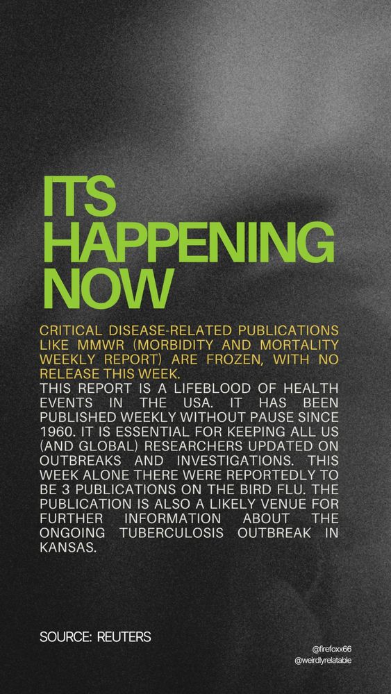 Image with text that reads:
It's happening now:
Critical disease-related publications like MMWR (Morbidity and Mortality Weekly Report) are frozen, with no release this week. This report is a lifeblood of health events in the USA. it has been published weekly without pause since 1960. It is essential for keeping all US (and global) researchers updated on outbreaks and investigations. This week alone there were reportedly to be 3 publications on the bird flu. The publication is also a likely venue for further information about the ongoing Tuberculosis outbreak in Kansas. (Source: Reuters)