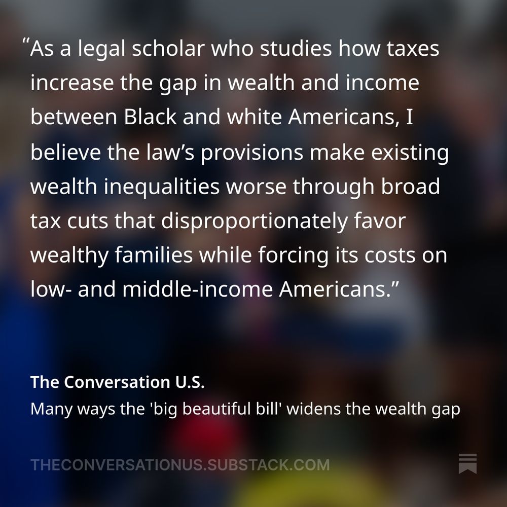 "As a legal scholar who studies how taxes increase the gap in wealth and income between Black and white Americans, I believe the law’s provisions make existing wealth inequalities worse through broad tax cuts that disproportionately favor wealthy families while forcing its costs on low- and middle-income Americans."