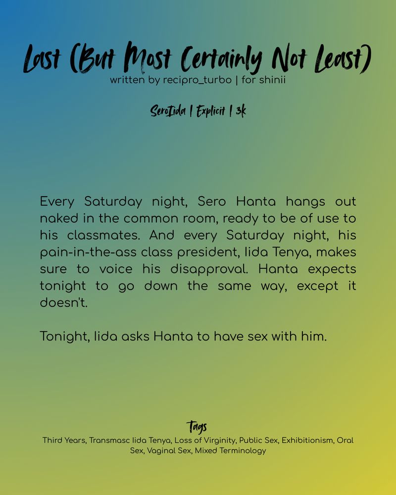 Black text on a blue, green, and yellow gradient background. Text reads as follows:

Last (But Most Certainly Not Least)
written by recipro_turbo | for shinii

SeroIida | Explicit | 3k

Every Saturday night, Sero Hanta hangs out naked in the common room, ready to be of use to his classmates. And every Saturday night, his pain-in-the-ass class president, Iida Tenya, makes sure to voice his disapproval. Hanta expects tonight to go down the same way, except it doesn't.

Tonight, Iida asks Hanta to have sex with him.

Tags:
Third Years, Transmasc Iida Tenya, Loss of Virginity, Public Sex, Exhibitionism, Oral Sex, Vaginal Sex, Mixed Terminology