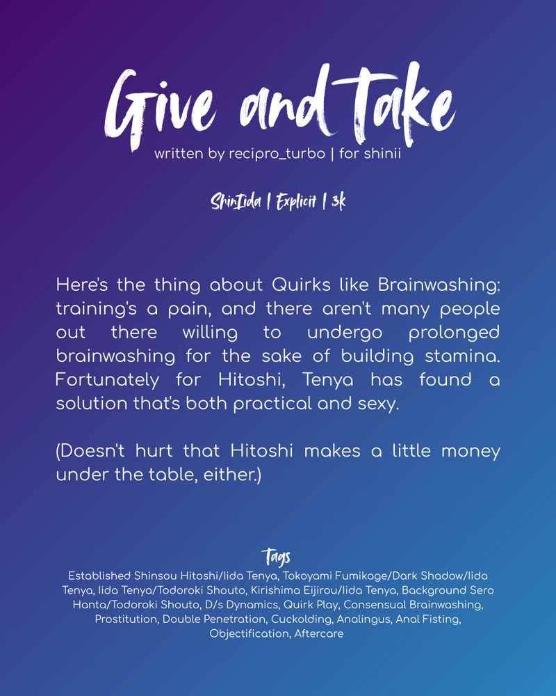 White text on a purple and blue gradient background. Text reads as follows:

Give and Take
written by recipro_turbo | for shinii

ShinIida | Explicit | 3k

Here's the thing about Quirks like Brainwashing: training's a pain, and there aren't many people out there willing to undergo prolonged brainwashing for the sake of building stamina. Fortunately for Hitoshi, Tenya has found a solution that's both practical and sexy.

(Doesn't hurt that Hitoshi makes a little money under the table, either.)

Tags:
Established Shinsou Hitoshi/Iida Tenya, Tokoyami Fumikage/Dark Shadow/Iida Tenya, Iida Tenya/Todoroki Shouto, Kirishima Eijirou/Iida Tenya, Background Sero Hanta/Todoroki Shouto, D/s Dynamics, Quirk Play, Consensual Brainwashing, Prostitution, Double Penetration, Cuckolding, Analingus, Anal Fisting, Objectification, Aftercare 