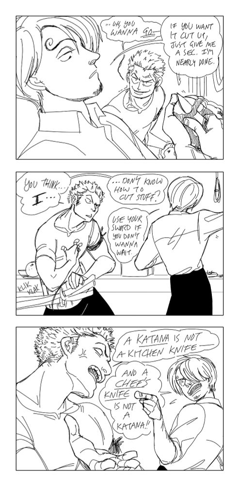 Zoro starts to seethe, but Sanji remains unfazed, peeling a potato with a small knife. Zoro: "Uh, you wanna go-!?" Sanji: "If you want it cut up, just give me a sec. I'm nearly done." Zoro pauses, more confused now than angry, gesturing to himself and at the three katana by his side. Zoro: "You think... (emphasis) I... Don't know how to cut stuff?" Sanji: "Use your sword if you don't wanna wait." Zoro begins to get annoyed again, yelling "A katana is not a kitchen knife-" but Sanji cuts him off, jabbing a finger and yelling back "And a chef's knife is not a katana!"