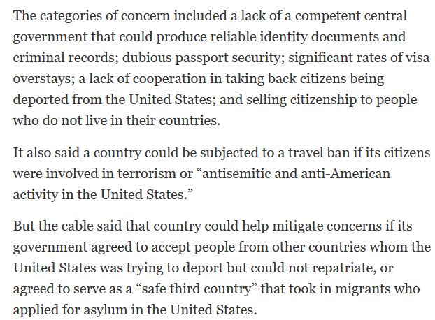 The categories of concern included a lack of a competent central government that could produce reliable identity documents and criminal records; dubious passport security; significant rates of visa overstays; a lack of cooperation in taking back citizens being deported from the United States; and selling citizenship to people who do not live in their countries.
It also said a country could be subjected to a travel ban if its citizens were involved in terrorism or “antisemitic and anti-American activity in the United States.”
But the cable said that country could help mitigate concerns if its government agreed to accept people from other countries whom the United States was trying to deport but could not repatriate, or agreed to serve as a “safe third country” that took in migrants who applied for asylum in the United States.