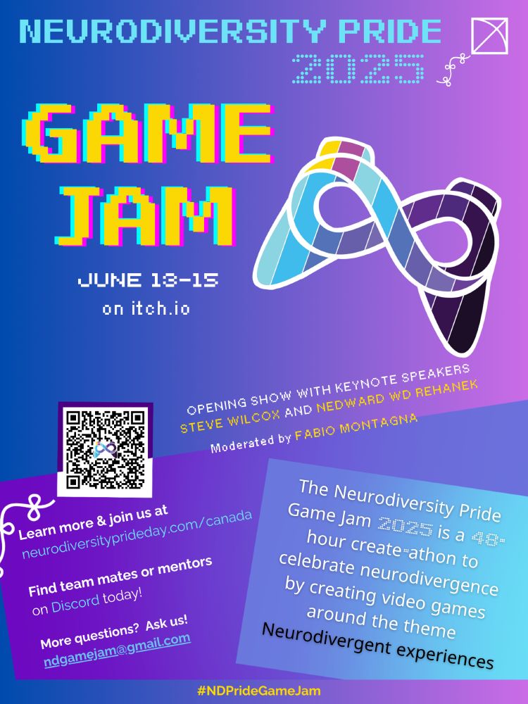 Poster. The Neurodiversity Pride Game Jame 2025 is a 48-hour create-a-thon to celebrate neurodivergence by creating video games around the theme neurodivergent experiences. Opening show with keynote speakers Steve Wilcox and Nedward WD Rehanek. Moderated by Fabio Montagna.