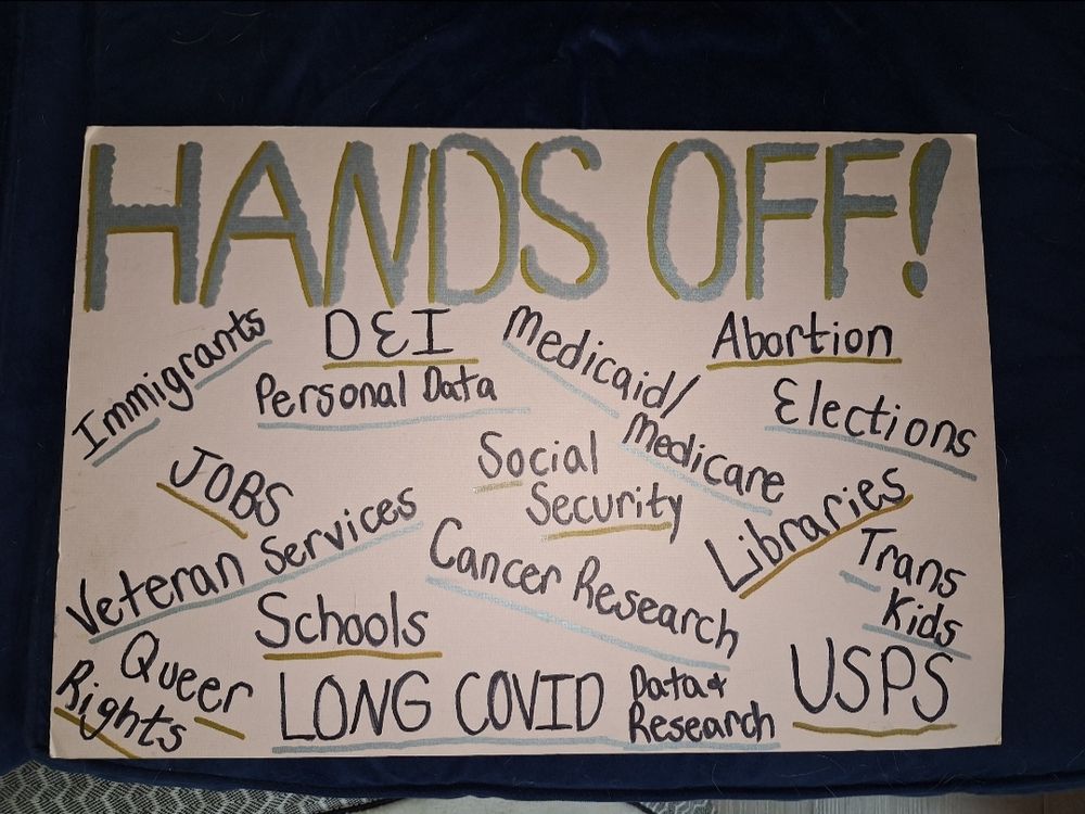 My protest sign: "Hands Off! Immigrants • DEI • Medicaid/Medicare • Abortion • Jobs • Personal Data • Social Security • Elections • Veteran Services • Cancer Research • Libraries • Trans Kids • Queer Rights • Schools • Long Covid Data & Research • USPS"