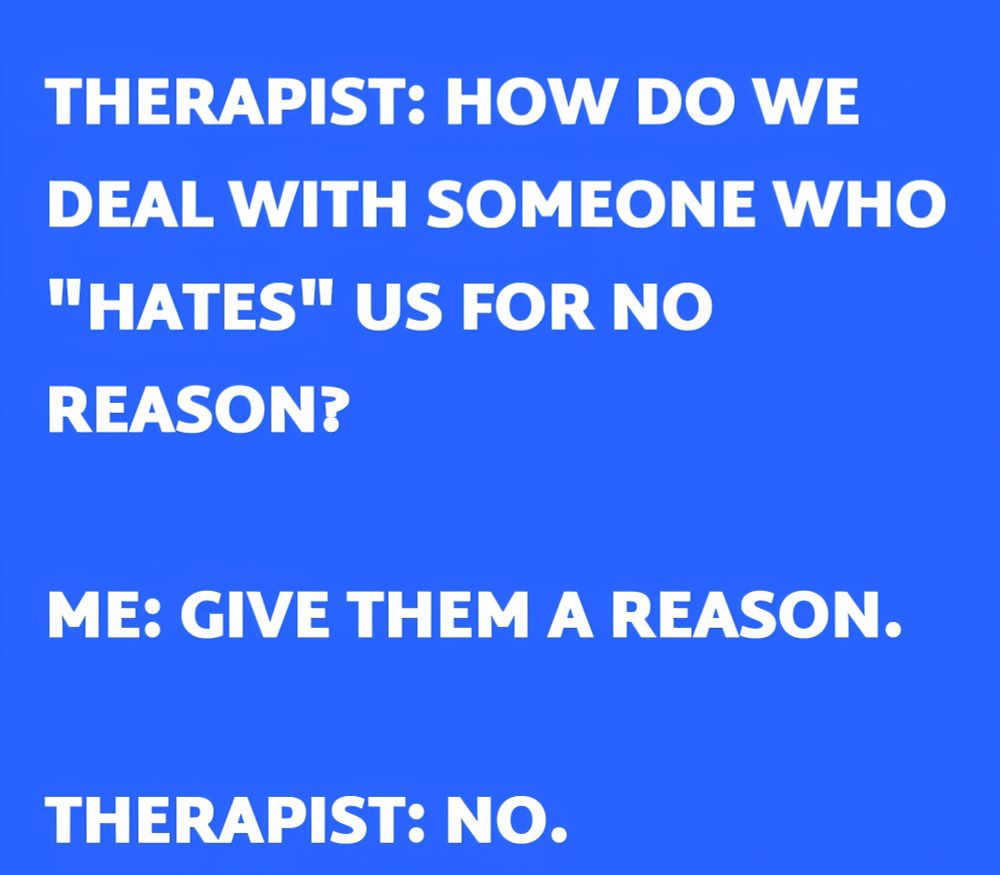 An image with a blue background and white capital letters saying, "THERAPIST: HOW DO WE DEAL WITH SOMEONE WHO "HATES" US FOR NO REASON?

ME: GIVE THEM A REASON.

THERAPIST: NO."