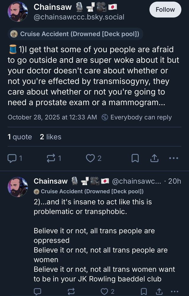 Chainsaw
@chainsawccc.bsky.social
Follow
Cruise Accident (Drowned [Deck pool]) 1) | get that some of you people are afraid to go outside and are super woke about it but your doctor doesn't care about whether or not you're effected by transmisogyny, they care about whether or not you're going to
need a prostate exam or a mammogram...
October 28, 2025 at 12:33 AM (
Everybody can reply
2
•• c
Chainsaw
@chainsawc... • 20h
Cruise Accident (Drowned [Deck pooll) 2)..and it's insane to act like this is
problematic or transphobic. Believe it or not, all trans people are
oppressed Believe it or not, not all trans people are
women Believe it or not, not all trans women want
to be in your JK Rowling baeddel club