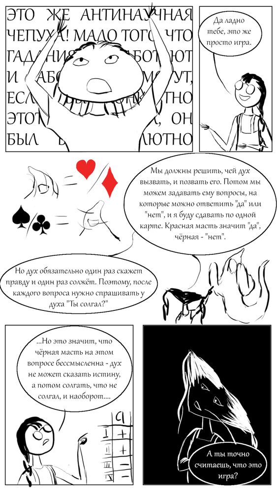 Комикс, преимущественно чёрно-белые контуры. Пять кадров.
Верхний левый кадр: Аня, воздев руки к небесам, выдаёт гневную тираду. Разборчивая часть - "ЭТО ЖЕ АНТИНАУЧНАЯ ЧЕПУХА! МАЛО ТОГО ЧТО..."
Верхний правый кадр: Оля, успокаивающе разводя руками: "Да ладно тебе, это же просто игра."
Центр: Таня объясняет правила гадания. "Мы должны решить, чей дух вызывать, и позвать его. Потом мы можем задавать ему вопросы, на которые можно ответить "да" или "нет", и я буду сдавать по одной карте. Красная масть значит "да", чёрная - "нет"." Рядом - символический дух, кивающий при червах и бубнах и мотающий головой при пиках и трефах.
"Но дух обязательно один раз скажет правду и один раз солжёт. Поэтому, после каждого вопроса нужно спрашивать у духа: "Ты солгал?" Рядом - Таня, обличительно тыкающая в духа пальцем. Дух шокирован.
Нижний левый кадр: Оля в задумчивости. Рядом с ней - фрагмент какой-то таблицы, видны только обозначения строк римскими цифрами и первый столбик, озаглавленный "a" - +, +, -, -. "... Но это значит, что чёрная масть на этом вопросе бессмысленна - дух не может сказать истину, а потом солгать, что не солгал, и наоборот..."
Нижний правый кадр. Цвета инвертированы - фон чёрный, а контуры белые. Таня с сомнением спрашивает: "А ты точно считаешь, что это игра?"