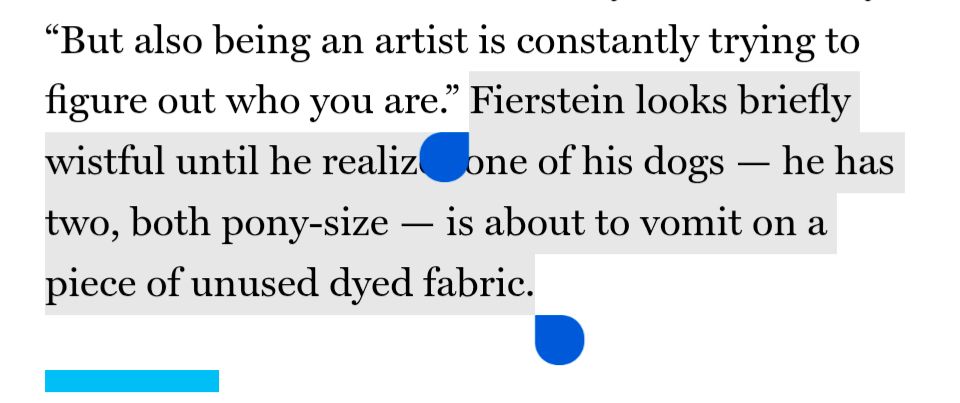 "But also being an artist is constantly trying to figure out who you are" Fierstein looks briefly wistful until he realizes one of his dogs — he has two, both pony-size — is about to vomit on a piece of unused dyed fabric.