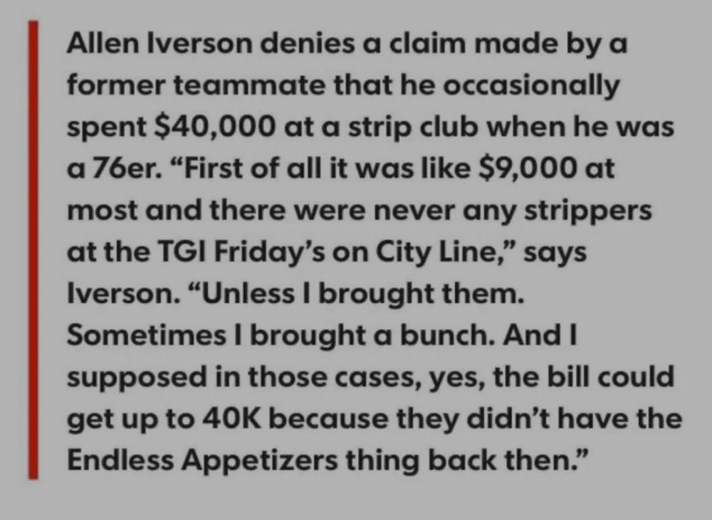 Allen Iverson denies a claim made by a former teammate that he occasionally spent $40,000 at a strip club when he was a 76er. "First of all it was like $9,000 at most and there were never any strippers at the TGI Friday's on City Line," says Iverson. "Unless I brought them.
Sometimes I brought a bunch. And I supposed in those cases, yes, the bill could get up to 40K because they didn't have the Endless Appetizers thing back then."