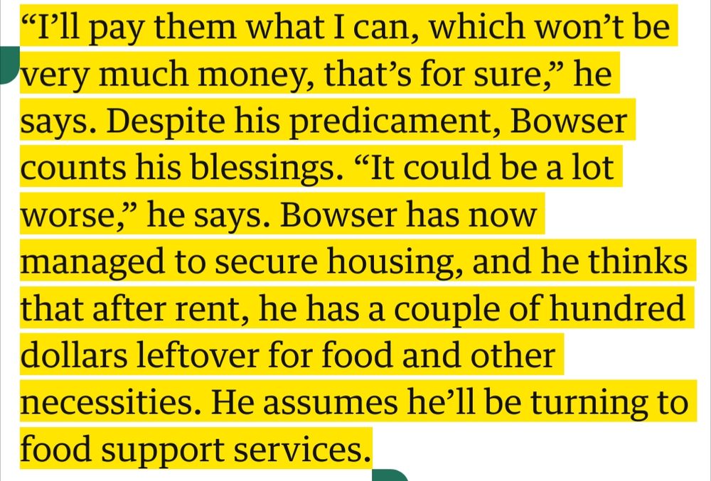 screenshot from an article from The Guardian reading: "I'll pay them what I can, which won't be very much money, thats for sure," he says. Despite his predicament, Bowser counts his blessings. "It could be a lot worse," he says. Bowser has now managed to secure housing, and he thinks that after rent, he has a couple of hundred dollars leftover for food and other necessities. He assumes he'll be turning to food support services.