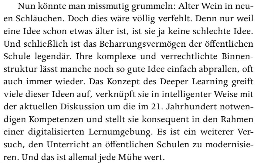 Nun könnte man missmutig grummeln: Alter Wein in neu-
en Schläuchen. Doch dies wäre völlig verfehlt. Denn nur weil
eine Idee schon etwas älter ist, ist sie ja keine schlechte Idee.
Und schließlich ist das Beharrungsvermögen der öffentlichen
Schule legendär. Ihre komplexe und verrechtlichte Binnen-
struktur lässt manche noch so gute Idee einfach abprallen, oft
auch immer wieder. Das Konzept des Deeper Learning greift
viele dieser Ideen auf, verknüpft sie in intelligenter Weise mit
der aktuellen Diskussion um die im 21. Jahrhundert notwen-
digen Kompetenzen und stellt sie konsequent in den Rahmen
einer digitalisierten Lernumgebung. Es ist ein weiterer Ver-
such, den Unterricht an öffentlichen Schulen zu modernisie-
ren. Und das ist allemal jede Mühe wert.