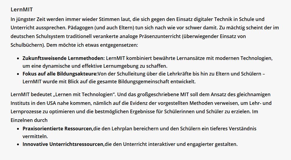 In jüngster Zeit werden immer wieder Stimmen laut, die sich gegen den Einsatz digitaler Technik in Schule und Unterricht aussprechen. Pädagogen (und auch Eltern) tun sich nach wie vor schwer damit. Zu mächtig scheint der im deutschen Schulsystem traditionell verankerte analoge Präsenzunterricht (überwiegender Einsatz von Schulbüchern). Dem möchte ich etwas entgegensetzen:

Zukunftsweisende Lernmethoden: LernMIT kombiniert bewährte Lernansätze mit modernen Technologien, um eine dynamische und effektive Lernumgebung zu schaffen.
Fokus auf alle Bildungsakteure:Von der Schulleitung über die Lehrkräfte bis hin zu Eltern und Schülern – LernMIT wurde mit Blick auf die gesamte Bildungsgemeinschaft entwickelt.
LernMIT bedeutet „Lernen mit Technologien“. Und das großgeschriebene MIT soll dem Ansatz des gleichnamigen Instituts in den USA nahe kommen, nämlich auf die Evidenz der vorgestellten Methoden verweisen, um Lehr- und Lernprozesse zu optimieren und die bestmöglichen Ergebnisse für Schülerinnen und Schüler zu erzielen. Im Einzelnen durch

Praxisorientierte Ressourcen,die den Lehrplan bereichern und den Schülern ein tieferes Verständnis vermitteln.
Innovative Unterrichtsressourcen,die den Unterricht interaktiver und engagierter gestalten.
