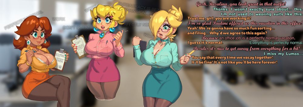 Image depicts Daisy, Peach, and Rosalina in an office space. They are wearing office suits and holding clipboards. There are subliminal messages in the background.
Peach: "Gosh, Rosalina, you look great in that outfit!"
Rosalina: "Thanks. I wasn’t exactly sure about… this. I’m not used to wearing suits like this."
Daisy: "Trust me, girl, you are working it!"
Peach: "I’m so glad Pauline offered us this vacation in this office!"
Daisy: "Yeah! We’re gonna have so much fun sorting… and filing… Why’d we agree to this again?"
Peach: "Because an office job is a perfectly normal vacation."
Rosalina: "Everything is perfectly normal."
Daisy: "I guess it’s normal."
Peach: "Besides, it’s nice to get away from everything for a bit!"
Rosalina: "I miss my Lumas…"
Daisy: "You say that every time we vacay together! It’ll be fine! It’s not like you’ll be here forever!"
