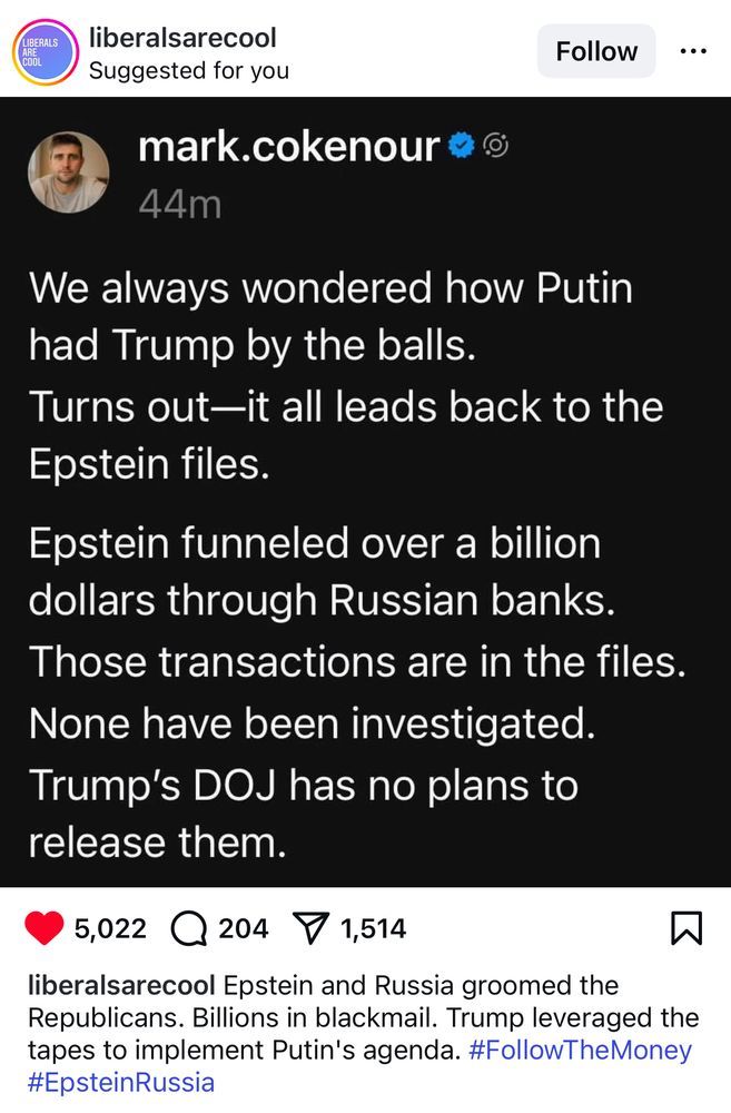 LIBERALS
COOL
liberalsarecool Suggested for you
mark.cokenour
44m
Follow
...
We always wondered how Putin had Trump by the balls.
Turns out-it all leads back to the Epstein files.
Epstein funneled over a billion
dollars through Russian banks.
Those transactions are in the files. None have been investigated.
Trump's DOJ has no plans to
release them.
5,022 204 1,514
liberalsarecool Epstein and Russia groomed the Republicans. Billions in blackmail. Trump leveraged the tapes to implement Putin's agenda. #FollowTheMoney #EpsteinRussia