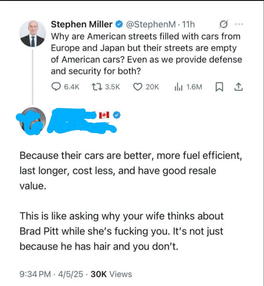 Stephen Miller @StephenM. 11h Why are American streets filled with cars from Europe and Japan but their streets are empty of American cars? Even as we provide defense and security for both? 6.4K 13.5K 20K Ill 1.6M 1 Because their cars are better, more fuel efficient, last longer, cost less, and have good resale value. This is like asking why your wife thinks about Brad Pitt while she's fucking you. It's not just because he has hair and you don't. 9:34 PM 4/5/25.30K Views .
