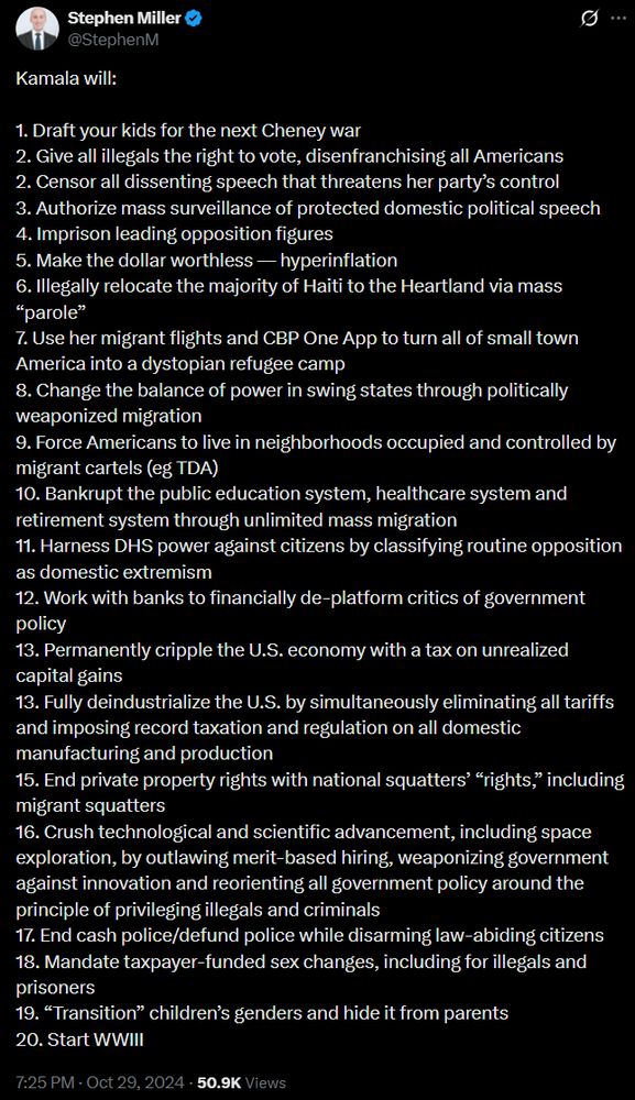 Stephen Miller
@StephenM

Kamala will:

1. Draft your kids for the next Cheney war
2. Give all illegals the right to vote, disenfranchising all Americans
2. Censor all dissenting speech that threatens her party's control
3. Authorize mass surveillance of protected domestic political speech
4. Imprison leading opposition figures
5. Make the dollar worthless - hyperinflation
6. Illegally relocate the majority of Haiti to the Heartland via mass
"parole"
7. Use her migrant flights and CBP One App to turn all of small town
America into a dystopian refugee camp
8. Change the balance of power in swing states through politically
weaponized migration
9. Force Americans to live in neighborhoods occupied and controlled by
migrant cartels (eg TDA)
10. Bankrupt the public education system, healthcare system and
retirement system through unlimited mass migration
11. Harness DHS power against citizens by classifying routine opposition
as domestic extremism
12. Work with banks to financially de-platform critics of government
policy
13. Permanently cripple the U.S. economy with a tax on unrealized
capital gains
13. Fully deindustrialize the U.S. by simultaneously eliminating all tariffs
and imposing record taxation and regulation on all domestic
manufacturing and production
15. End private property rights with national squatters' "rights," including
migrant squatters
16. Crush technological and scientific advancement, including space
exploration, by outlawing merit-based hiring, weaponizing government
against innovation and reorienting all government policy around the
principle of privileging illegals and criminals
17. End cash police/defund police while disarming law-abiding citizens
18. Mandate taxpayer-funded sex changes, including for illegals and
prisoners
19. "Transition" children's genders and hide it from parents
20. Start WWIII

7:25 PM . Oct 29, 2024