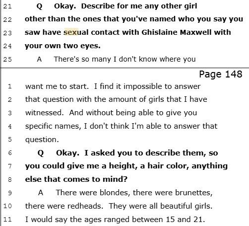 Q Okay. Describe for me any other girl22 other than the ones that you've named who you say you23 saw have sexual contact with Ghislaine Maxwell with24 your own two eyes.25 A There's so many I don't know where youAgren Blando Court Reporting & Video, Inc.VIRGINIA GIUFFRE 5/3/2016 37 (145 - 148)Page 1481 want me to start. I find it impossible to answer2 that question with the amount of girls that I have3 witnessed. And without being able to give you4 specific names, I don't think I'm able to answer that5 question.6 Q Okay. I asked you to describe them, so7 you could give me a height, a hair color, anything8 else that comes to mind?9 A There were blondes, there were brunettes,10 there were redheads. They were all beautiful girls.11 I would say the ages ranged between 15 and 21