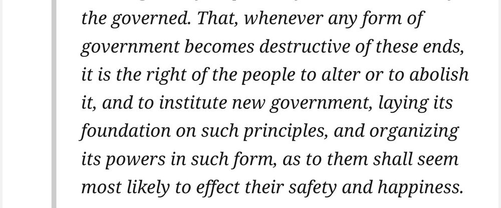 An excerpt from the United State's Declaration of Independence. It reads:

That, whenever any form of government becomes destructive of these ends, it is the right of the people to alter or to abolish it, and to institute new government, laying its foundation on such principles, and organizing its powers in such form, as to them shall seem most likely to effect their safety and happiness.