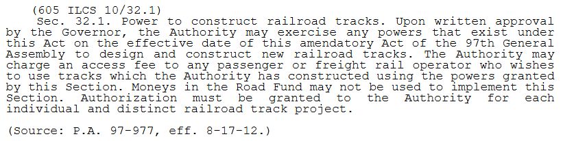 (605 ILCS 10/32.1)     Sec. 32.1. Power to construct railroad tracks. Upon written approval by the Governor, the [Illinois State Toll Highway] Authority may exercise any powers that exist under this Act on the effective date of this amendatory Act of the 97th General Assembly to design and construct new railroad tracks. The Authority may charge an access fee to any passenger or freight rail operator who wishes to use tracks which the Authority has constructed using the powers granted by this Section. Moneys in the Road Fund may not be used to implement this Section. Authorization must be granted to the Authority for each individual and distinct railroad track project.
(Source: P.A. 97-977, eff. 8-17-12.)