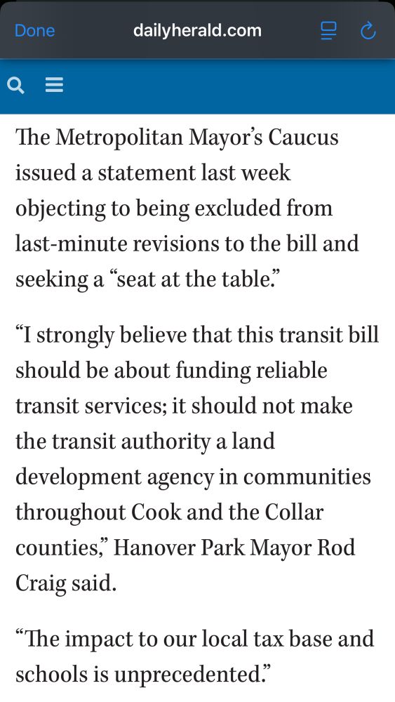The Metropolitan Mayor's Caucus issued a statement last week objecting to being excluded from last-minute revisions to the bill and seeking a "seat at the table."
"I strongly believe that this transit bill should be about funding reliable transit services; it should not make the transit authority a land
development agency in communities throughout Cook and the Collar counties," Hanover Park Mayor Rod
Craig said.
"The impact to our local tax base and schools is unprecedented."