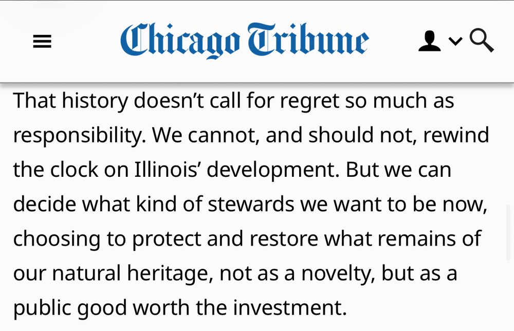 That history doesn't call for regret so much as responsibility. We cannot, and should not, rewind the clock on Illinois' development. But we can
decide what kind of stewards we want to be now, choosing to protect and restore what remains of our natural heritage, not as a novelty, but as a public good worth the investment.