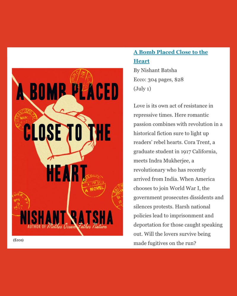 Screenshot of the LA Times page that mentions Nishant Batsha's new novel, A BOMB PLACED CLOSE TO THE HEART.
"Ecco: 304 pages, $28 (July 1)
Love is its own act of resistance in repressive times. Here romantic passion combines with revolution in a historical fiction sure to light up readers’ rebel hearts. Cora Trent, a graduate student in 1917 California, meets Indra Mukherjee, a revolutionary who has recently arrived from India. When America chooses to join World War I, the government prosecutes dissidents and silences protests. Harsh national policies lead to imprisonment and deportation for those caught speaking out. Will the lovers survive being made fugitives on the run?"