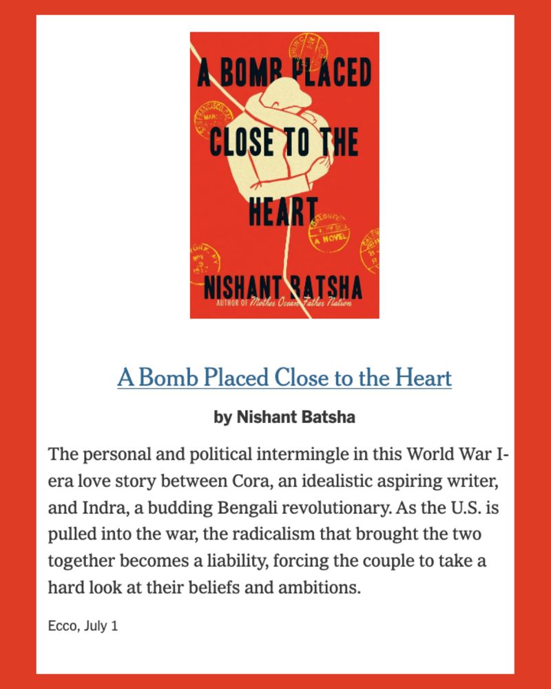 Screenshot of the New York Times page that mentions Nishant Batsha's new novel, A BOMB PLACED CLOSE TO THE HEART. "The personal and political intermingle in this World War I-era love story between Cora, an idealistic aspiring writer, and Indra, a budding Bengali revolutionary. As the U.S. is pulled into the war, the radicalism that brought the two together becomes a liability, forcing the couple to take a hard look at their beliefs and ambitions.
Ecco, July 1"
